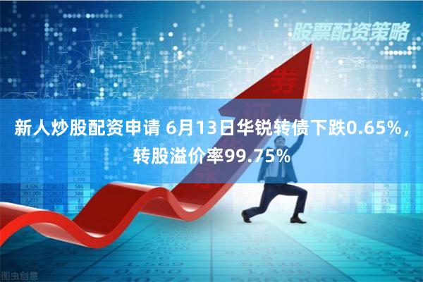 新人炒股配资申请 6月13日华锐转债下跌0.65%，转股溢价率99.75%