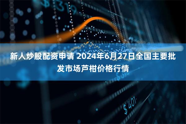 新人炒股配资申请 2024年6月27日全国主要批发市场芦柑价格行情