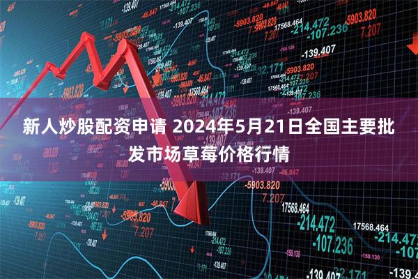 新人炒股配资申请 2024年5月21日全国主要批发市场草莓价格行情