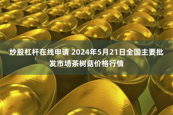 炒股杠杆在线申请 2024年5月21日全国主要批发市场茶树菇价格行情