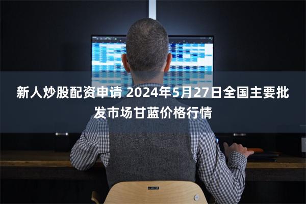 新人炒股配资申请 2024年5月27日全国主要批发市场甘蓝价格行情