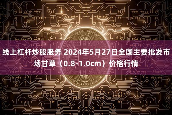 线上杠杆炒股服务 2024年5月27日全国主要批发市场甘草（0.8-1.0cm）价格行情