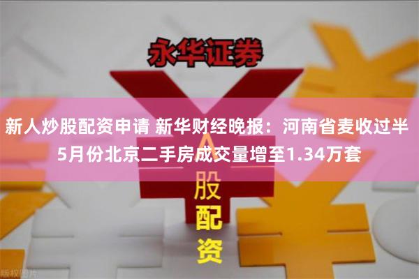 新人炒股配资申请 新华财经晚报：河南省麦收过半 5月份北京二手房成交量增至1.34万套