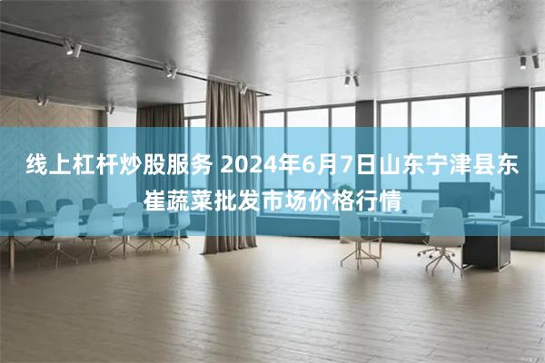 线上杠杆炒股服务 2024年6月7日山东宁津县东崔蔬菜批发市场价格行情