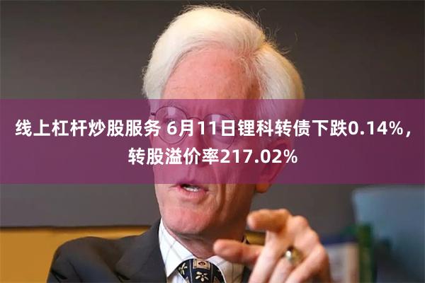 线上杠杆炒股服务 6月11日锂科转债下跌0.14%，转股溢价率217.02%