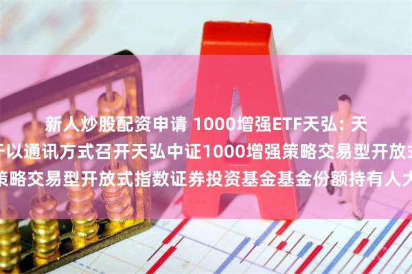 新人炒股配资申请 1000增强ETF天弘: 天弘基金管理有限公司关于以通讯方式召开天弘中证1000增强策略交易型开放式指数证券投资基金基金份额持有人大会的公告