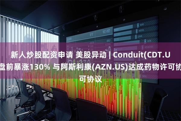 新人炒股配资申请 美股异动 | Conduit(CDT.US)盘前暴涨130% 与阿斯利康(AZN.US)达成药物许可协议