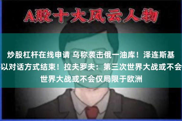 炒股杠杆在线申请 乌称袭击俄一油库！泽连斯基：冲突最终将以对话方式结束！拉夫罗夫：第三次世界大战或不会仅局限于欧洲