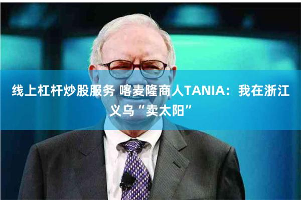 线上杠杆炒股服务 喀麦隆商人TANIA：我在浙江义乌“卖太阳”